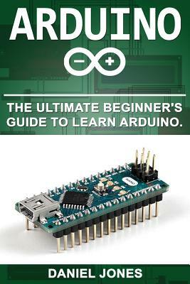 Arduino: The Ultimate Beginner's Guide to Learn Arduino by Daniel Jones