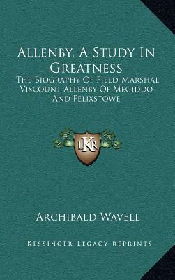 Allenby, a Study in Greatness: The Biography of Field-Marshal Viscount Allenby of Megiddo and Felixstowe by Archibald Wavell