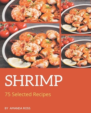 75 Selected Shrimp Recipes: A Shrimp Cookbook You Will Need by Amanda Ross
