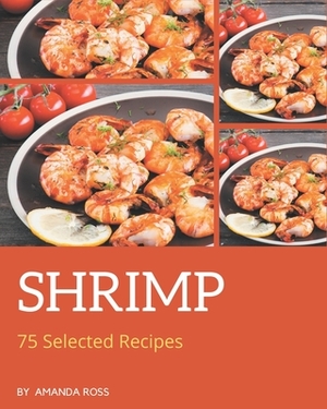 75 Selected Shrimp Recipes: A Shrimp Cookbook You Will Need by Amanda Ross