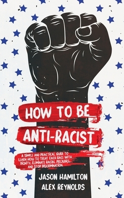 How to Be Anti-Racist: A Simple and Practical Guide to Learn How To Treat Each Race With Dignity, Eliminate Racial Prejudice, and Stop Discrimination by Jason Hamilton, Alex Reynolds