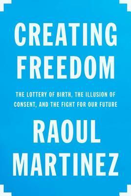 Creating Freedom: The Lottery of Birth, the Illusion of Consent, and the Fight for Our Future by Raoul Martinez