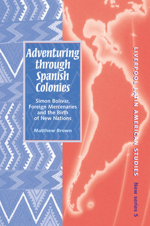 Adventuring Through Spanish Colonies: Simon Bolivar, Foreign Mercenaries and the Birth of New Nations by Matthew Brown