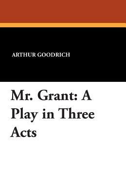 Mr. Grant: A Play in Three Acts by Arthur Goodrich