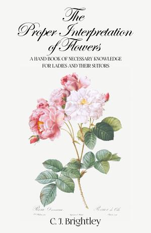 The Proper Interpretation of Flowers: A Hand Book of Necessary Knowledge for Ladies and Their Suitors by C.J. Brightley