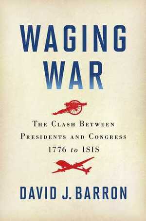 Waging War: The Clash Between Presidents and Congress, 1776 to ISIS by David J. Barron