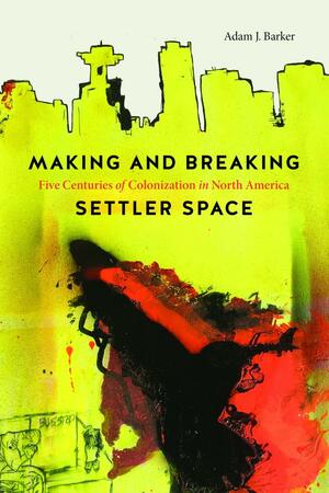 Making and Breaking Settler Space: Five Centuries of Colonization in North America by Adam Barker