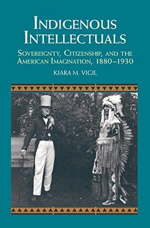 Indigenous Intellectuals: Sovereignty, Citizenship, and the American Imagination, 1880-1930 by Kiara M. Vigil