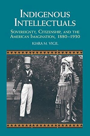 Indigenous Intellectuals: Sovereignty, Citizenship, and the American Imagination, 1880-1930 by Kiara M. Vigil