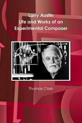 Larry Austin: Life and Work of an Experimental Composer by Thomas a. Clark
