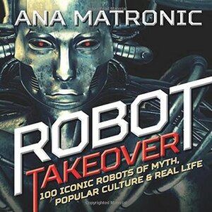 Robot Takeover: 100 Iconic Robots of Myth, Popular Culture & Real Life by Ana Matronic
