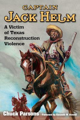 Captain Jack Helm: A Victim of Texas Reconstruction Violence by Chuck Parsons