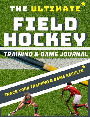 The Ultimate Field Hockey Training and Game Journal by The Life Graduate Publishing Group