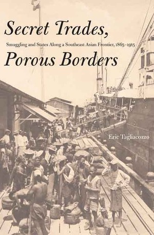 Secret Trades, Porous Borders: Smuggling and States Along a Southeast Asian Frontier, 1865-1915 by Eric Tagliacozzo