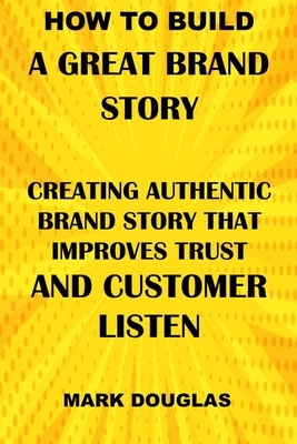 How to Build a Great Brand Story: Creating Authentic Brand Story That Improves Trust and Customer Listen by Mark Douglas