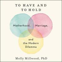 To Have and to Hold: Motherhood, Marriage, and the Modern Dilemma by Molly Millwood