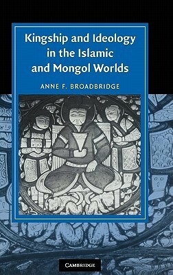Kingship and Ideology in the Islamic and Mongol Worlds by Anne F. Broadbridge