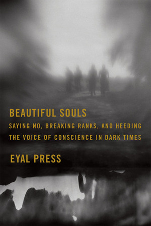 Beautiful Souls: Saying No, Breaking Ranks, and Heeding the Voice of Conscience in Dark Times by Eyal Press