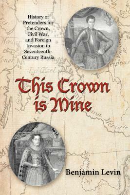 This Crown Is Mine: History of Pretenders for the Crown, Civil War, and Foreign Invasion in Seventeenth-Century Russia by Benjamin Levin