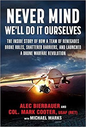 Never Mind, We'll Do It Ourselves: The Inside Story of How a Team of Renegades Broke Rules, Shattered Barriers, and Launched a Drone Warfare Revolution by Bierbauer Alec, Bierbauer Alec, Michael E. Marks, Col. Mark Cooter