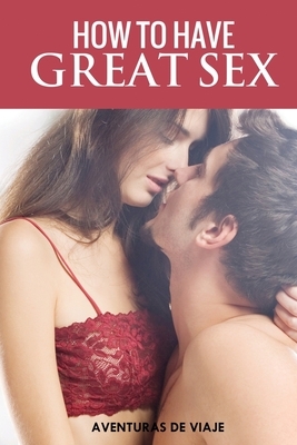 How To Have Great Sex: A Complete Guide on Making Love and Mind-Blowing Sex by Aventuras de Viaje, Shumona Mallick