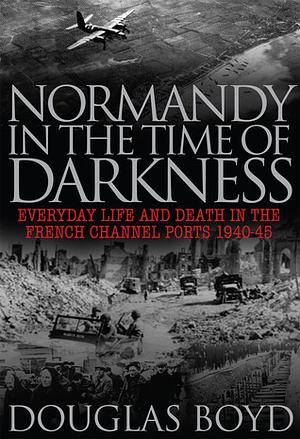 Normandy in the Time of Darkness: Everyday Life and Death in the French Channel Ports 1940-45 by Douglas Boyd