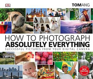 How to Photograph Absolutely Everything: Successful Pictures from your Digital Camera by Tom Ang