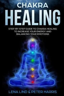 Chakra Healing: Step-By-Step Guide to Chakra Healing to Increase Your Energy and Balancing Your Emotions by Peter Harris, Lena Lind