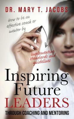 Inspiring Future Leaders Through Coaching and Mentoring by Mary T. Jacobs