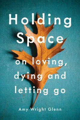 Holding Space: On Loving, Dying, and Letting Go by Amy Wright Glenn