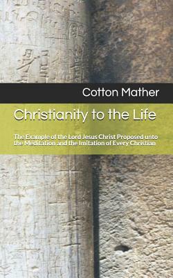 Christianity to the Life: The Example of the Lord Jesus Christ Proposed Unto the Meditation and the Imitation of Every Christian by Cotton Mather