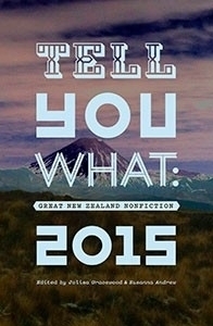 Tell You What: Great New Zealand Nonfiction, 2015 by Paul Ewen, Nic Low, Claire Browning, Giovanni Tiso, Lara Strongman, David Herkt, Jolisa Gracewood, Chris McDowall, Alice Miller, Rachel Buchanan, Gregory Kan, Greg Bruce, Megan Clayton, Susanna Andrew, David Haywood, José Barbosa, Allan Smith, Tina Makereti, David Winter, Jemima Diki Sherpa, Simon Wilson, Eleanor Catton, Leilani Tamu, Anthony Byrt, Alice Te Punga Somerville, Sarah Bainbridge, Steve Braunias, Ashleigh Young, Elizabeth Knox, Keith Ng, Naomi Arnold