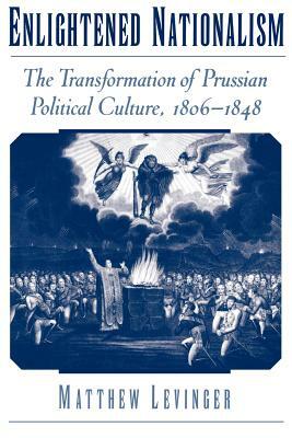 Enlightened Nationalism: The Transformation of Prussian Political Culture, 1806-1848 by Matthew Levinger