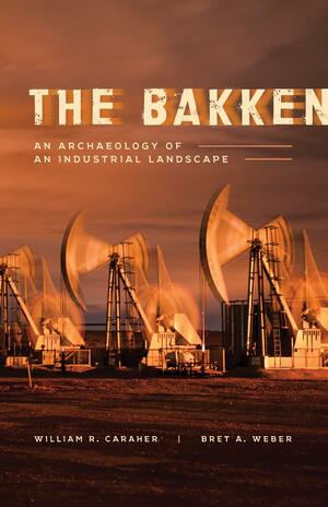 The Bakken: An Archaeology of an Industrial Landscape by William R. Caraher, Bret A. Weber