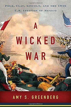 A Wicked War: Polk, Clay, Lincoln, and the 1846 U.S. Invasion of Mexico by Amy S. Greenberg