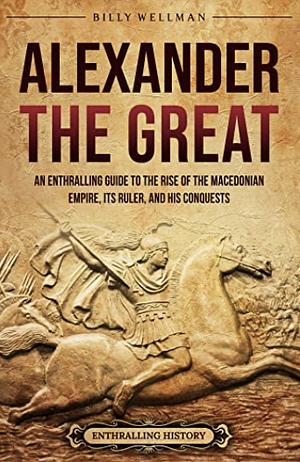 Alexander the Great: An Enthralling Guide to the Rise of the Macedonian Empire, Its Ruler, and his Conquests by Billy Wellman