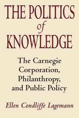 The Politics of Knowledge: The Carnegie Corporation, Philanthropy, and Public Policy by Ellen Condliffe Lagemann