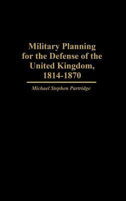 Military Planning for the Defense of the United Kingdom, 1814-1870 by Michael Partridge