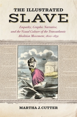 The Illustrated Slave: Empathy, Graphic Narrative, and the Visual Culture of the Transatlantic Abolition Movement, 1800-1852 by Martha J. Cutter