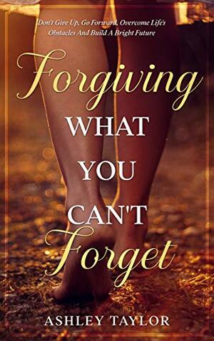 Forgiving What You Can't Forget: Don't Give Up, Go Forward, Overcome Life's Obstacles And Build A Bright Future by Ashley Taylor