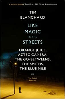 Like Magic in the Streets: Orange Juice, Aztec Camera, the Go-Betweens, the Smiths, the Blue Nile and the End of Romance by Tim Blanchard