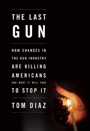 The Last Gun: How Changes in the Gun Industry Are Killing Americans and What It Will Take to Stop It by Tom Diaz