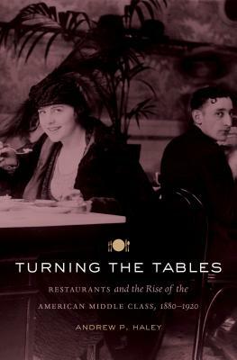 Turning the Tables: Restaurants and the Rise of the American Middle Class, 1880-1920 by Andrew P. Haley