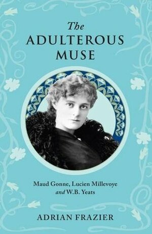The Adulterous Muse: Maude Gonne, Lucien Millevoye and W.B. Yeats by Adrian Frazier