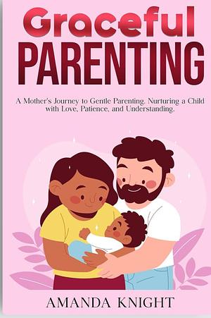 Graceful Parenting: A Mother's Journey to Gentle Parenting. Nurturing a Child with Love, Patience, and Understanding. by Amanda Knight