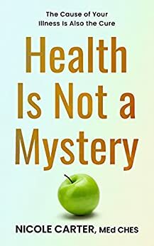 Health Is Not A Mystery: The Cause of Your Illness is Also the Cure by Nicole Carter