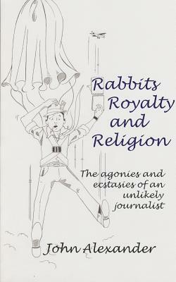 Rabbits, Royalty and Religion: The Agonies and Ecstasies of an Unlikely Journalist by John Alexander