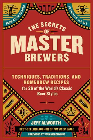 The Secrets of Master Brewers: Techniques, Traditions, and Homebrew Recipes for 26 of the World's Classic Beer Styles, from Czech Pilsner to English Old Ale by Jeff Alworth