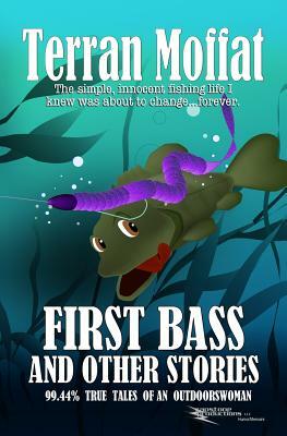 First Bass and Other Stories: 99.44% True Tales of an Outdoorswoman by Terran Moffat