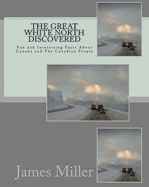 The Great White North Discovered: Fun and Interesting Facts About Canada and The Canadian People by James W. Miller